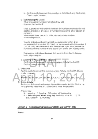 DRAFT
April 10, 2014
37 
 
b. Ask the pupils to answer the exercises in Activities 1 and 2 in the LM.
Check pupils’ answers.
5. Summarizing the Lesson
What are ordinal numbers? What do they tell?
How are they written?
Lead pupils to say that ordinal numbers are numbers that indicate the
position or order of an object or number in relation to other objects or
numbers.
When objects are placed in order, we use ordinal numbers
to tell their position.
To write ordinal numbers in symbol, use superscript letters st for
numerals with the number 1(1st, first), nd for numerals with the number 2
(2nd, second), rd for numerals with the number 3 (3rd, third), and th for
numerals with the number 4 and above (4th, fourth; 29th, twenty-ninth).
Examples of ordinal numbers are first, second, third, fourth, twenty-
ninth, eighty-eighth.
6. Applying to New and Other Situations
Ask the pupils to answer the exercises under Activity 3 in the LM.
Provide help as needed.
C. Evaluation
Ask the pupils to answer the exercises under Activity 4 in the LM. Check
pupils’ answers.
Answer Key: 9th, 13th, 21st, 26th, 44th, 50th, 67th, 71st, 91st, 93rd, 96th, 100th
D. Home Activity
Ask the pupils to read and answer the problem under Activity 5 in the LM.
Tell pupils they need the 2012 calendar to solve the problem.
Answer Key:
A.1) Monday 2) Tuesday 3) Sunday 4) Wednesday
B. 1) Nelia – Faye – Aliza – Mary Joy, then Aliza is the 3rd 2) 72
3) a. Tuesday b. Thursday
Lesson 9 Recognizing Coins and Bills up to PhP1 000
Week 3
 