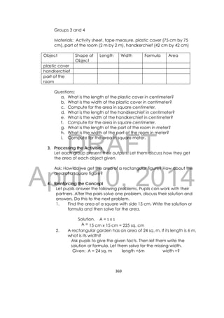 DRAFT
April 10, 2014
369 
 
Groups 3 and 4
Materials: Activity sheet, tape measure, plastic cover (75 cm by 75
cm), part of the room (2 m by 2 m), handkerchief (42 cm by 42 cm)
Questions:
a. What is the length of the plastic cover in centimeter?
b. What is the width of the plastic cover in centimeter?
c. Compute for the area in square centimeter.
d. What is the length of the handkerchief in centimeter?
e. What is the width of the handkerchief in centimeter?
f. Compute for the area in square centimeter.
g. What is the length of the part of the room in meter?
h. What is the width of the part of the room in meter?
i. Compute for the area in square meter.
3. Processing the Activities
Let each group present their outputs. Let them discuss how they get
the area of each object given.
Ask: How do we get the area of a rectangular figure? How about the
area of a square figure?
4. Reinforcing the Concept
Let pupils answer the following problems. Pupils can work with their
partners. After the pairs solve one problem, discuss their solution and
answers. Do this to the next problem.
1. Find the area of a square with side 15 cm. Write the solution or
formula and then solve for the area.
Solution. A = s x s
A = 15 cm x 15 cm = 225 sq. cm
2. A rectangular garden has an area of 24 sq. m. If its length is 6 m,
what is its width?
Ask pupils to give the given facts. Then let them write the
solution or formula. Let them solve for the missing width.
Given: A = 24 sq. m length =6m width =?
Object Shape of
Object
Length Width Formula Area
plastic cover
handkerchief
part of the
room
 