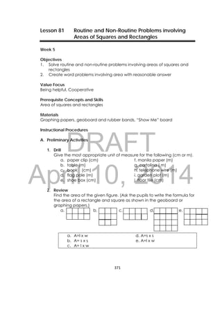 DRAFT
April 10, 2014
371 
 
Lesson 81 Routine and Non-Routine Problems involving
Areas of Squares and Rectangles
Week 5
Objectives
1. Solve routine and non-routine problems involving areas of squares and
rectangles
2. Create word problems involving area with reasonable answer
Value Focus
Being helpful, Cooperative
Prerequisite Concepts and Skills
Area of squares and rectangles
Materials
Graphing papers, geoboard and rubber bands, “Show Me” board
Instructional Procedures
A. Preliminary Activities
1. Drill
Give the most appropriate unit of measure for the following (cm or m).
a. paper clip (cm) f. manila paper (m)
b. table (m) g. cartolina ( m)
c. book (cm) h. telephone wire (m)
d. flag pole (m) i. garden plot (m)
e. shoe box (cm) j. floor tile (cm)
2. Review
Find the area of the given figure. (Ask the pupils to write the formula for
the area of a rectangle and square as shown in the geoboard or
graphing papers.)
a. b. c. d. e.
a. A=l x w d. A=s x s
b. A= s x s e. A=l x w
c. A= l x w
 