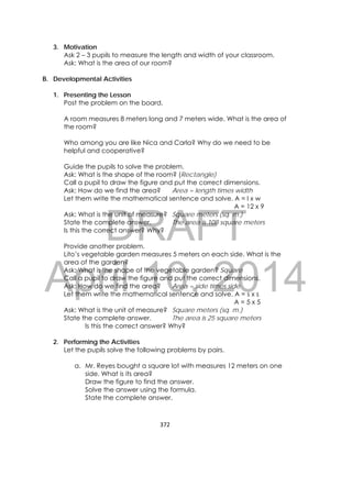 DRAFT
April 10, 2014
372 
 
3. Motivation
Ask 2 – 3 pupils to measure the length and width of your classroom.
Ask: What is the area of our room?
B. Developmental Activities
1. Presenting the Lesson
Post the problem on the board.
A room measures 8 meters long and 7 meters wide. What is the area of
the room?
Who among you are like Nica and Carla? Why do we need to be
helpful and cooperative?
Guide the pupils to solve the problem.
Ask: What is the shape of the room? (Rectangle)
Call a pupil to draw the figure and put the correct dimensions.
Ask: How do we find the area? Area = length times width
Let them write the mathematical sentence and solve. A = l x w
A = 12 x 9
Ask: What is the unit of measure? Square meters (sq. m.)
State the complete answer. The area is 108 square meters
Is this the correct answer? Why?
Provide another problem.
Lito’s vegetable garden measures 5 meters on each side. What is the
area of the garden?
Ask: What is the shape of the vegetable garden? Square
Call a pupil to draw the figure and put the correct dimensions.
Ask: How do we find the area? Area = side times side
Let them write the mathematical sentence and solve. A = s x s
A = 5 x 5
Ask: What is the unit of measure? Square meters (sq. m.)
State the complete answer. The area is 25 square meters
Is this the correct answer? Why?
2. Performing the Activities
Let the pupils solve the following problems by pairs.
a. Mr. Reyes bought a square lot with measures 12 meters on one
side. What is its area?
Draw the figure to find the answer.
Solve the answer using the formula.
State the complete answer.
 
