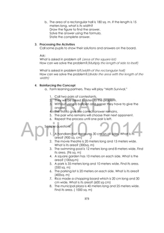 DRAFT
April 10, 2014
373 
 
b. The area of a rectangular hall is 180 sq. m. If the length is 15
meters long, what is its width?
Draw the figure to find the answer.
Solve the answer using the formula.
State the complete answer.
3. Processing the Activities
Call some pupils to show their solutions and answers on the board.
Ask:
What is asked in problem a? (area of the square lot)
How can we solve the problem?(Multiply the length of side to itself)
What is asked in problem b?(width of the rectangular hall)
How can we solve the problem?(divide the area with the length of the
width)
4. Reinforcing the Concept
a. Form learning partners. They will play “Math Survival.”
1. Call two pairs of contestants.
2. They will be asked to listen to the problem.
3. Without using a ballpen and paper they have to give the
answer.
4. The first to give the correct answer remains.
5. The pair who remains will choose their next opponent.
6. Repeat the process until one pair is left.
Sample questions:
1. A handkerchief measures 30 cm on all sides. What is its
area? (900 sq. cm)
2. The movie theatre is 20 meters long and 15 meters wide.
What is its area? (300sq. m)
3. The swimming pool is 12 meters long and 8 meters wide. Find
its area. (96 sq. m)
4. A square garden has 10 meters on each side. What is the
area? (100sq.m)
5. A park is 35 meters long and 10 meters wide. Find its area.
(350 sq. m)
6. The parking lot is 20 meters on each side. What is its area?
(400sq. m)
7. Rico made a chopping board which is 20 cm long and 30
cm wide. What is its area? (600 sq cm)
8. The municipal plaza is 40 meters long and 25 meters wide.
Find its area. ( 1000 sq. m)
 
