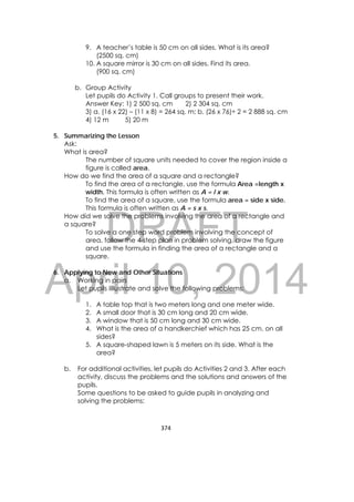 DRAFT
April 10, 2014
374 
 
9. A teacher’s table is 50 cm on all sides. What is its area?
(2500 sq. cm)
10. A square mirror is 30 cm on all sides. Find its area.
(900 sq. cm)
b. Group Activity
Let pupils do Activity 1. Call groups to present their work.
Answer Key: 1) 2 500 sq. cm 2) 2 304 sq. cm
3) a. (16 x 22) – (11 x 8) = 264 sq. m; b. (26 x 76)÷ 2 = 2 888 sq. cm
4) 12 m 5) 20 m
5. Summarizing the Lesson
Ask:
What is area?
The number of square units needed to cover the region inside a
figure is called area.
How do we find the area of a square and a rectangle?
To find the area of a rectangle, use the formula Area =length x
width. This formula is often written as A = l x w.
To find the area of a square, use the formula area = side x side.
This formula is often written as A = s x s.
How did we solve the problems involving the area of a rectangle and
a square?
To solve a one step word problem involving the concept of
area, follow the 4-step plan in problem solving, draw the figure
and use the formula in finding the area of a rectangle and a
square.
6. Applying to New and Other Situations
a. Working in pairs
Let pupils iIllustrate and solve the following problems:
1. A table top that is two meters long and one meter wide.
2. A small door that is 30 cm long and 20 cm wide.
3. A window that is 50 cm long and 30 cm wide.
4. What is the area of a handkerchief which has 25 cm. on all
sides?
5. A square-shaped lawn is 5 meters on its side. What is the
area?
b. For additional activities, let pupils do Activities 2 and 3. After each
activity, discuss the problems and the solutions and answers of the
pupils.
Some questions to be asked to guide pupils in analyzing and
solving the problems:
 