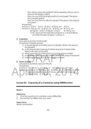 DRAFT
April 10, 2014
375 
 
- How will you solve the problem? What operation will you use to
solve for the length/ width?
- How can you find the length/width of a rectangle if the given
fact is length/width?
- How can you find the side of a square if the given is the area of
a square?
Answer Key:
Activity 2: 1) 32 m 2) 6 m 3) 32 m 4) 50 sq. cm 5) 3 m
Activity 3: 1) 64 sq. cm 2) 32 sq. cm 3) 32 sq. cm 4) 16 sq. cm
5) Figures 1 and 2 or Figures 1 and 3 6) 144 sq. cm
7) No, because the total area of figures 2, 3, and 4 is 80 sq.
cm while the area of figure 1 is 64 sq. m.
C. Evaluation
Let pupils do Activity 4 individually.
Answer Key: Possible answers:
1) A square garden is 4 meters each on all sides. What is the area of
the garden?
2) A rectangular plot measures 8 meters long and 4 meters wide.
What is the area of the plot?
3) What is the area of a floor which is 6 m long and 4 m wide?
4) A square lawn has a side of 6 meters. What is the area of the lawn?
5) A rectangular lot is 12 m by 4 m. What is its area?
D. Home Activity
Let pupils do Activities 5 and 6 in the LM.
Answer Key:
Activity 5: 1) 1 575 sq. m 2) 64 sq. m 3) 2 550 sq. m 4) 15 cm
Activity 6: 1) 720 sq. m 2) 800 sq. cm 3) 360 sq. m 4) 2 304 sq. cm; if the
side is doubled the area is 9 216 sq. cm which is 4 times the
original area 5) 96 sq. m
Lesson 82 Capacity of a Container using Milliliter/Liter
Week 5
Objectives
1. Find the capacity of a container using milliliter/liter
2. Convert liter to milliliter and vice versa
Value Focus
Water conservation
 