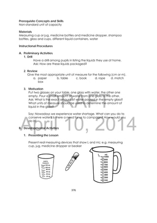 DRAFT
April 10, 2014
376 
 
Prerequisite Concepts and Skills
Non-standard unit of capacity
Materials
Measuring cup or jug, medicine bottles and medicine dropper, shampoo
bottles, glass and cups, different liquid containers, water
Instructional Procedures
A. Preliminary Activities
1. Drill
Have a drill among pupils in listing the liquids they use at home.
Ask: How are these liquids packaged?
2. Review
Give the most appropriate unit of measure for the following (cm or m).
a. paper b. table c. book d. rope d. match
box
3. Motivation
Put two glasses on your table, one glass with water, the other one
empty. Pour a small amount of water from one glass to the other.
Ask: What is the exact amount of water poured in the empty glass?
What units of measure should be used to determine the amount of
liquid in the glass?
Say: Nowadays we experience water shortage. What can you do to
conserve water? Is there a need for us to campaign? How would you
do it?
B. Developmental Activities
1. Presenting the Lesson
Present real measuring devices that show L and mL: e.g. measuring
cup, jug, medicine dropper or beaker
 
 
 
 
 
mL
 