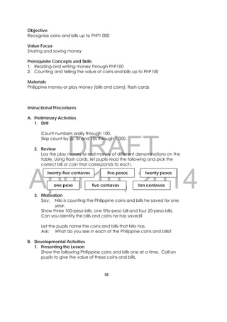 DRAFT
April 10, 2014
38 
 
Objective
Recognize coins and bills up to PhP1 000
Value Focus
Sharing and saving money
Prerequisite Concepts and Skills
1. Reading and writing money through PhP100
2. Counting and telling the value of coins and bills up to PhP100
Materials
Philippine money or play money (bills and coins), flash cards
Instructional Procedures
A. Preliminary Activities
1. Drill
Count numbers orally through 100.
Skip count by 2s, 5s and 10s through 1 000.
2. Review
Lay the play money or real money of different denominations on the
table. Using flash cards, let pupils read the following and pick the
correct bill or coin that corresponds to each.
3. Motivation
Say: Nilo is counting the Philippine coins and bills he saved for one
year.
Show three 100-peso bills, one fifty-peso bill and four 20-peso bills.
Can you identify the bills and coins he has saved?
Let the pupils name the coins and bills that Nilo has.
Ask: What do you see in each of the Philippine coins and bills?
B. Developmental Activities
1. Presenting the Lesson
Show the following Philippine coins and bills one at a time. Call on
pupils to give the value of these coins and bills.
twenty-five centavos twenty pesosfive pesos
five centavos ten centavosone peso
 