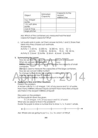 DRAFT
April 10, 2014
380 
 
Object
Estimated
Capacity
Capacity to the
nearest
Milliliter/Liter
e.g. vinegar
bottle
1.5 L soft drink
bottle
cup or mug
large pitcher
Ask: Which of the containers you measured had the least
capacity? largest capacity? Why?
c. Let pupils work in pairs. Let them answer Activity 1 and 2. Share their
ideas why they choose such estimate.
Answer Key
Activity 1: 1) 50 mL 2) 200 mL 3) 200 mL 4) 5 L 5) 1 L
6) 5 mL 7) 500 mL 8) 50 mL 9) 4 L 10) 50 mL
Activity 2: 1) bowl 2) bottle 3) drum 4) bowl 5) bottle
5. Summarizing the Lesson
How do we find the capacity using standard unit of measure?
When do we use milliliter? Liter?
Milliliter (mL) is a metric unit used to measure the capacity of small
containers.
Liter (L) is used to measure the capacities of the large containers.
How do we convert milliter to liter?
To change to liter, divide the amount in milliliter by 1 000.
How do we convert liter to milliliter?
To change to milliliter, multiply the amount in liter by 1 000.
6. Applying to New and Other Situations
Present the problem.
A recipe calls for ½ L of vinegar, 1/4 L of soy sauce and ¾ L of water.
How many milliliters will each liquid contain? How many liters of liquid
are there in the recipe? milliliters of liquid?
Discussion on the problem
Let the pupils list down the given.
½ L of vinegar, 1/4 L of soy sauce and ¾ L of water
What are we asked to find in the problem?
Guide the pupils to draw a number line to show ¼, ½, ¾ and 1 whole.
Ask: Where are we going to put ½ L, ¼ L, ¾ L and 1 L? Why?
 