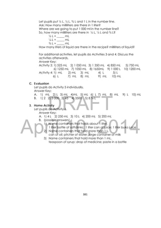 DRAFT
April 10, 2014
381 
 
Let pupils put ½ L, ¼ L, ¾ L and 1 L in the number line.
Ask: How many milliliters are there in 1 liter?
Where are we going to put 1 000 ml in the number line?
So, how many milliliters are there in ½ L, ¼ L and ¾ L?
½ L = _____ mL
¼ L = _____ mL
¾ L = _____ mL
How many liters of liquid are there in the recipe? milliliters of liquid?
For additional activities, let pupils do Activities 3 and 4. Discuss the
activities afterwards.
Answer Key:
Activity 3: 1) 525 mL 2) 1 050 mL 3) 1 350 mL 4) 850 mL 5) 750 mL
6) 1250 mL 7) 1050 mL 8) 1650mL 9) 1 000 L 10) 1200 mL
Activity 4: 1) mL 2) mL 3) mL 4) L 5) L
6) L 7) mL 8) mL 9) mL 10) mL
C. Evaluation
Let pupils do Activity 5 individually.
Answer Key:
A. 1) mL 2) L 3) mL 4)mL 5) mL 6) L 7) mL 8) mL 9) L 10) mL
B. 1) 2 2) 5 000 3) 43 4) 3500 5) 8 ¾ L
3. Home Activity
Let pupils do Activity 6.
Answer Key:
A. 1) 4 L 2) 250 mL 3) 10 L 4) 200 mL 5) 200 mL
B. (possible answers)
1) Name containers that holds about 1 liter.
1 liter bottle of softdrinks; 1 liter can of juice; 1 liter buko juice
2) Name containers that hold more than 1 L.
can of oil; pitcher of water; large container of milk
3) Name containers that hold more than 1 mL.
teaspoon of syrup; drop of medicine; paste in a bottle
 