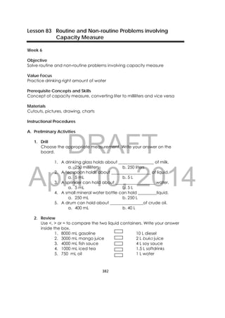 DRAFT
April 10, 2014
382 
 
Lesson 83 Routine and Non-routine Problems involving
Capacity Measure
Week 6
Objective
Solve routine and non-routine problems involving capacity measure
Value Focus
Practice drinking right amount of water
Prerequisite Concepts and Skills
Concept of capacity measure, converting liter to milliliters and vice versa
Materials
Cutouts, pictures, drawing, charts
Instructional Procedures
A. Preliminary Activities
1. Drill
Choose the appropriate measurement. Write your answer on the
board.
1. A drinking glass holds about _________________ of milk.
a. 250 milliliters b. 250 liters
2. A teaspoon holds about ___________________ of liquid.
a. 5 mL b. 5 L
3. A sprinkler can hold about ___________________ water.
a. 5 mL b. 5 L
4. A small mineral water bottle can hold _________liquid.
a. 250 mL b. 250 L
5. A drum can hold about ________________of crude oil.
a. 400 mL b. 40 L
2. Review
Use <, > or = to compare the two liquid containers. Write your answer
inside the box.
1. 8000 mL gasoline 10 L diesel
2. 3000 mL mango juice 2 L buko juice
3. 4000 mL fish sauce 4 L soy sauce
4. 1000 mL iced tea 1.5 L softdrinks
5. 750 mL oil 1 L water
 