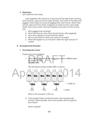 DRAFT
April 10, 2014
383 
 
3. Motivation
Let’s read the short story.
Jake together with Chris love to jog around the lake every morning.
One morning, Jake and Chris woke up early, they went to the lake and
jogged. They made six rounds of jogging then went home. When they
arrived Jake and Chris drank 10 glasses of water for they were really
thirsty, then took a bath, ate their breakfast and went to their school.
Ask:
1. Who jogged one morning?
2. What did they do when they arrived home, after jogging?
3. How many glasses of water did they drink?
4. Why do we need to drink such amount of water?
5. What will happen to us if we don’t drink the right amount of
water?
B. Developmental Activities
1. Presenting the Lesson
Present the story problems.
1. Jake drinks 3 liters of water a day. How many milliliters does
he drink in a day?
Let’s illustrate.
We will need 6 empty bottles (500 mL each).
= 3 000 mL
1 liter 1 liter 1 liter = 3 liters
What is the answer? (3 000 mL)
2. Chris bought 2 liters of mineral water. The mineral water
comes in 250-ml bottle. How many bottles did Chris get for
the 2 liters?
What is asked?
 