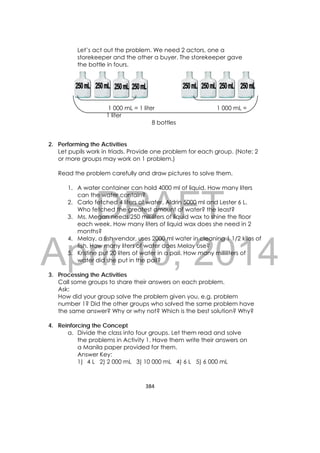 DRAFT
April 10, 2014
384 
 
Let’s act out the problem. We need 2 actors, one a
storekeeper and the other a buyer. The storekeeper gave
the bottle in fours.
1 000 mL = 1 liter 1 000 mL =
1 liter
8 bottles
2. Performing the Activities
Let pupils work in triads. Provide one problem for each group. (Note: 2
or more groups may work on 1 problem.)
Read the problem carefully and draw pictures to solve them.
1. A water container can hold 4000 ml of liquid. How many liters
can the water contain?
2. Carlo fetched 4 liters of water, Aldrin 5000 ml and Lester 6 L.
Who fetched the greatest amount of water? the least?
3. Ms. Megan needs 250 milliliters of liquid wax to shine the floor
each week. How many liters of liquid wax does she need in 2
months?
4. Melay, a fish vendor, uses 2000 ml water in cleaning 1 1/2 kilos of
fish. How many liters of water does Melay use?
5. Kristine put 20 liters of water in a pail. How many milliliters of
water did she put in the pail?
3. Processing the Activities
Call some groups to share their answers on each problem.
Ask:
How did your group solve the problem given you, e.g. problem
number 1? Did the other groups who solved the same problem have
the same answer? Why or why not? Which is the best solution? Why?
4. Reinforcing the Concept
a. Divide the class into four groups. Let them read and solve
the problems in Activity 1. Have them write their answers on
a Manila paper provided for them.
Answer Key:
1) 4 L 2) 2 000 mL 3) 10 000 mL 4) 6 L 5) 6 000 mL
 