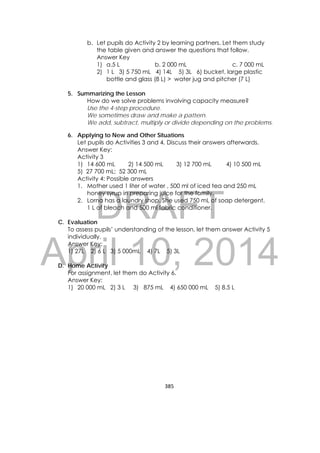 DRAFT
April 10, 2014
385 
 
b. Let pupils do Activity 2 by learning partners. Let them study
the table given and answer the questions that follow.
Answer Key
1) a.5 L b. 2 000 mL c. 7 000 mL
2) 1 L 3) 5 750 mL 4) 14L 5) 3L 6) bucket, large plastic
bottle and glass (8 L) > water jug and pitcher (7 L)
5. Summarizing the Lesson
How do we solve problems involving capacity measure?
Use the 4-step procedure.
We sometimes draw and make a pattern.
We add, subtract, multiply or divide depending on the problems.
6. Applying to New and Other Situations
Let pupils do Activities 3 and 4. Discuss their answers afterwards.
Answer Key:
Activity 3
1) 14 600 mL 2) 14 500 mL 3) 12 700 mL 4) 10 500 mL
5) 27 700 mL; 52 300 mL
Activity 4: Possible answers
1. Mother used 1 liter of water , 500 ml of iced tea and 250 mL
honey syrup in preparing juice for the family.
2. Lorna has a laundry shop. She used 750 mL of soap detergent,
1 L of bleach and 500 ml fabric conditioner.
C. Evaluation
To assess pupils’ understanding of the lesson, let them answer Activity 5
individually.
Answer Key:
1) 27L 2) 6 L 3) 5 000mL 4) 7L 5) 3L
D. Home Activity
For assignment, let them do Activity 6.
Answer Key:
1) 20 000 mL 2) 3 L 3) 875 mL 4) 650 000 mL 5) 8.5 L
 