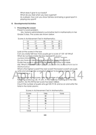 DRAFT
April 10, 2014
388 
 
What does it give to our body?
What do you feel when you lose a game?
As a player, how can you show fairness and being a good sport in
playing any sport?
B. Developmental Activities
1. Presenting the Lesson
Present a word problem.
Mrs. Soriano administered a summative test in mathematics in her
Grade 3 class. The scores are shown below
Scores in Achievement Test in Mathematics
Look at the scores in the box
Can you easily tell how many pupils got a score of 15? 16? Why?
What do numbers inside the box represent? (score/
number/information)
Do you have an idea how to organize the given information?
Guide the pupils in organizing the given information in a table.
Ask: What is the information about? (Scores in the Achievement test in
Mathematics)
What is the highest score? the next score? the lowest score? Let pupils
write and arrange the scores from highest to lowest as shown in the
table below.
Let them look at the scores, tally the number of pupils who get the
following scores e.g. 20, 19, etc. in the table by marking (I) in the tally
column. Do this till the last score has been tallied.
Count the number of pupils who got 20;19;18; and so on and write the
total in the total column.
Scores in Achievement Test in Mathematics
15 17 20 16 19
18 17 15 17 20
17 18 18 18 20
18 20 19 19 19
Score Tally Total
20 IIII
19 IIII
18 IIII
17 IIII
16 I
15 II
Total
 