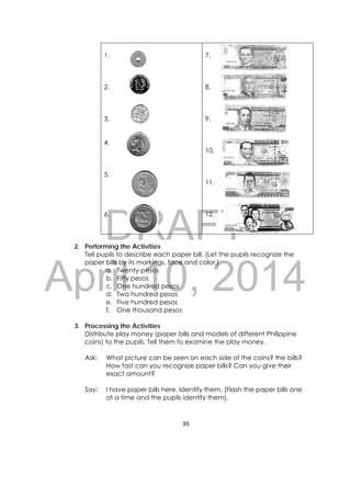 DRAFT
April 10, 2014
39 
 
1.
2.
3.
4.
5.
6.
7.
8.
9.
10.
11.
12.
2. Performing the Activities
Tell pupils to describe each paper bill. (Let the pupils recognize the
paper bills by its markings, face and color.)
a. Twenty-pesos
b. Fifty pesos
c. One hundred pesos
d. Two hundred pesos
e. Five hundred pesos
f. One thousand pesos
3. Processing the Activities
Distribute play money (paper bills and models of different Philippine
coins) to the pupils. Tell them to examine the play money.
Ask: What picture can be seen on each side of the coins? the bills?
How fast can you recognize paper bills? Can you give their
exact amount?
Say: I have paper bills here. Identify them. (Flash the paper bills one
at a time and the pupils identify them).
 
