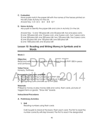 DRAFT
April 10, 2014
41 
 
C. Evaluation
Have pupils match the paper bill with the names of the heroes printed on
the bill under Activity 4 in the LM.
Answer Key: 1) D 2) C 3) E 4) B 5) F
D. Home Activity
Ask pupils to identify the paper bills and coins in Activity 5 in the LM.
Answer Key: 1) one 100-peso bill, one 50-peso bill, two one-peso coins
2) one 100-peso bill, one 10-peso coin, one 5-peso coin, two 1-peso coins
3) one 500-peso bill, one 200-peso bill, two 100-peso bills, five 5-peso coins
4) one 20-peso bill, one 100-peso bill, one 500-peso bill
5) one 1000-peso bill, one 50-peso bill
Lesson 10 Reading and Writing Money in Symbols and in
Words
Week 3
Objective
Read and write money in symbols and in words through PhP1 000 in pesos
and centavos
Value Focus
Honesty, Thriftiness
Prerequisite Concepts and Skills
1. Reading and writing numbers up to PhP1 000
2. Reading and writing money in symbols up to PhP100
3. Recognizing coins and bills up to PhP1 000
Materials
Philippine money or play money (bills and coins), flash cards, pictures of
tagged items or goods, “Show Me” boards
Instructional Procedures
A. Preliminary Activities
1. Drill
Reading numbers using flash cards
Call 2 pupils to stand at the back. Flash each card. The first to read the
number correctly will step forward. The first to reach the designated
 
