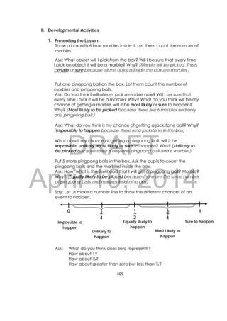 DRAFT
April 10, 2014
409 
 
B. Developmental Activities
1. Presenting the Lesson
Show a box with 6 blue marbles inside it. Let them count the number of
marbles.
Ask: What object will I pick from the box? Will I be sure that every time
I pick an object it will be a marble? Why? (Marble will be picked. This is
certain or sure because all the objects inside the box are marbles.)
Put one pingpong ball on the box. Let them count the number of
marbles and pingpong balls.
Ask: Do you think I will always pick a marble now? Will I be sure that
every time I pick it will be a marble? Why? What do you think will be my
chance of getting a marble, will it be most likely or sure to happen?
Why? (Most likely to be picked because there are 6 marbles and only
one pingpong ball.)
Ask: What do you think is my chance of getting a jackstone ball? Why?
(Impossible to happen because there is no jackstone in the box)
What about my chance of getting a pingpong ball, will it be
impossible, unlikely, most likely or sure to happen? Why? (Unlikely to
be picked because there is only one pingpong ball and 6 marbles).
Put 5 more pingpong balls in the box. Ask the pupils to count the
pingpong balls and the marblesl inside the box.
Ask: Now, what is the likelihood that I will get a pingpong ball? Marble?
Why? (Equally likely to be picked because there are the same number
of pingpong balls and marbles inside the box).
Say: Let us make a number line to show the different chances of an
event to happen.
Ask: What do you think does zero represents?
How about 1?
How about ½?
How about greater than zero but less than ½?
0 11
2
3
4
1
4
Impossible to
happen
Equally likely to
happen
Sure to happen
Unlikely to
happen
Most Likely to
happen
 