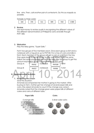 DRAFT
April 10, 2014
42 
 
line wins. Then, call another pair of contestants. Do this as snappily as
possible.
Sample number cards:
2. Review
Use real money to review pupils in recognizing the different values of
the different denominations of Philippine coins and bills through
PhP1 000.
3. Motivation
Play the relay game, “Super Sale.”
Form two groups of five members each. Give each group a shirt and a
notebook with a tag price up to PhP100. Put a tray of coins and bills in
front. Each member of the group will get a coin or a bill from the tray
then goes back to his/her group for the next player to do the same.
Follow the same procedure for the other item. The first group to get the
amount equivalent to the tag price of each item wins.
Group A notebook T-shirt
Group B notebook T-shirt
B. Developmental Activities
1. Presenting the Lesson
Give this situation:
Amanda accompanied her mother in going to the market. After
buying an item, mother got her change of several paper bills and
coins. She asked Amanda to count if the change was correct.
Amanda noted that the change given were paper bills of different
colors and coins of different sizes:
Paper bills Coins
5 orange bills 5 silver color coins
PhP98
PhP100
PhP27 
PhP35 
164  376  511 409 918 1 000 
 