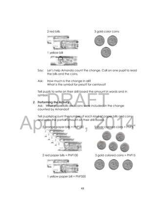 DRAFT
April 10, 2014
43 
 
2 red bills 3 gold color coins
1 yellow bill
Say: Let’s help Amanda count the change. Call on one pupil to read
the bills and the coins.
Ask: How much is the change in all?
What is the symbol for peso? for centavo?
Tell pupils to write on their drill board the amount in words and in
symbol.
2. Performing the Activity
Ask: What paper bills and coins were included in the change
counted by Amanda?
Tell pupils to count the number of each kind of paper bills and coins
and write the partial amount on their drill board.
5 orange paper bills = PhP100 5 silver colored coins = PhP5
2 red paper bills = PhP100 3 gold colored coins = PhP15
1 yellow paper bill = PhP500
 