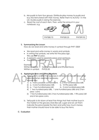 DRAFT
April 10, 2014
45 
 
b. Ask pupils to form four groups. Distribute play money to pupils and
buy the items listed with their money. Refer them to Activity 1 in the
LM. Guide pupils in doing the exercise.
c. Read the cost of each item. Then, write the amount in your
notebook. e.g.
5. Summarizing the Lesson
How do we read and write money in symbol through PhP1 000?
 We read and write money in words and symbols.
 In writing the symbols, we write first the peso sign.
We use PhP for peso.
 A period is used to separate pesos and centavos.
 The point is read as “and.”
Example:
Written in words: twenty-five pesos and fifty centavos
Written in symbol: PhP25.50
6. Applying to New and Other Situations
a. Ask pupils to answer the exercises in Activity 2 in the LM. Give other
exercises when deemed necessary.
Answer Key:
1) a. many possible combinations b. 2 five hundred-peso bills
2) a. 5 one hundred-peso bills b. 10 fifty-peso bills
3) a. 1 two hundred-peso bill b. 2 one hundred-peso bills
4) 1 two hundred-peso bills, 1 one hundred-peso bills and 3 ten-
peso coins
5) 1 five hundred-peso bill, 2 two hundred-peso bills, 1 fifty-peso bill
and 4 ten-peso coins
b. Tell pupils to list down at least five things that their mother buys in
the market or the grocery store like salt, sugar and oil. Let them
indicate the price beside the item and write how much money
their mother should have to be able to buy the items.
C. Evaluation
PhP280.75 PhP550.25 PhP399.95
 
