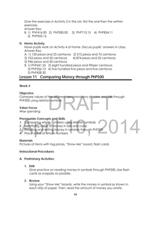DRAFT
April 10, 2014
46 
 
Give the exercises in Activity 3 in the LM, first the oral then the written
exercises.
Answer Key:
B. 1) PhP416.00 2) PhP285.00 3) PhP713.15 4) PhP834.11
5) PhP922.16
D. Home Activity
Have pupils work on Activity 4 at home. Discuss pupils’ answers in class.
Answer Key:
A. 1) 150 pesos and 25 centavos 2) 212 pesos and 75 centavos
3) 763 pesos and 50 centavos 4) 874 pesos and 25 centavos
5) 946 pesos and 50 centavos
B. 1) PhP641.25 2) eight hundred pesos and fifteen centavos
3) PhP356.13 4) five hundred five pesos and five centavos
5) PhP428.30
Lesson 11 Comparing Money through PhP500
Week 4
Objective
Compare values of the different denominations of coins and bills through
PhP500 using relation symbols
Value Focus
Wise spending
Prerequisite Concepts and Skills
1. Comparing whole numbers using relation symbols
2. Identifying value of money in bills and coins
3. Reading and writing money in symbols through PhP500
4. Place value of whole numbers
Materials
Pictures of items with tag prices, “Show Me” board, flash cards
Instructional Procedures
A. Preliminary Activities
1. Drill
Give practice on reading money in symbols through PhP500. Use flash
cards as snappily as possible.
2. Review
Using your “Show Me” boards, write the money in symbol as shown in
each strip of paper. Then, read the amount of money you wrote.
 
