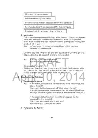 DRAFT
April 10, 2014
47 
 
3. Motivation
Call on one boy and one girl in front while the rest of the class observe.
Show real money of different denominations. As much as possible,
show them the old and new faces or versions of Philippine money that
are both still in use.
Say: Let’s suppose I am your father and I am giving you your
allowance for one week.
Give the boy one 100-peso bill and one 50-peso bill. Give the girl two
50-peso bills, two 20-peso bills and one ten-peso bill.
Ask: How much did the girl receive?
How much did the boy receive?
Give another situation:
The jeepney fare from your house to your school is twelve pesos while
your classmate’s fare for a tricycle ride from their house to the same
school is fifteen pesos. Who pays more for the ride?
B. Developmental Activities
1. Presenting the Lesson
Ask: In the first situation above, who received more allowance, the
boy or the girl?
How much did the boy receive? What about the girl?
How did you compare the amounts they received? (Start from
the digits with the biggest place value then add the amounts.)
In the second situation, how much fare was paid for the
jeepney? for the tricycle?
Which fare was more? Which was less?
How would you compare the fares?
2. Performing the Activity
One hundred-seven pesos
Two hundred forty-one pesos
Three hundred thirteen pesos and thirty-two centavos
Two hundred eighty-six pesos and fifty-five centavos
Four hundred-six pesos and sixty centavos
 