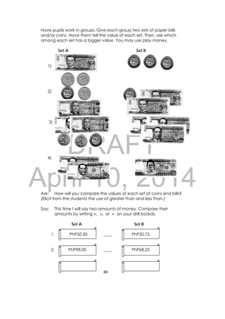 DRAFT
April 10, 2014
48 
 
Have pupils work in groups. Give each group two sets of paper bills
and/or coins. Have them tell the value of each set. Then, ask which
among each set has a bigger value. You may use play money.
Set A Set B
1)
2)
3)
4)
Ask: How will you compare the values of each set of coins and bills?
(Elicit from the students the use of greater than and less than.)
Say: This time I will say two amounts of money. Compare their
amounts by writing <, >, or = on your drill boards.
Set A Set B
1. PhP50.50 ____ PhP50.75
2. PhP98.00 ____ PhP68.25
 