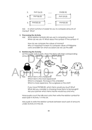 DRAFT
April 10, 2014
49 
 
3. PhP126.25 ____ PhP89.90
4. PhP186.00 ____ PhP159.00
5. PhP350.50 ____ PhP435.00
Ask: In which activity is it easier for you to compare amounts of
money? Why?
3. Processing the Activity
Ask: What relation symbols did we use in comparing money?
When do we use >? What about the symbol <? the symbol =?
How do we compare the values of money?
Why is it important to learn to compare values of Philippine
coins and bills? On what occasions do we use this skill?
4. Reinforcing the Activity
Let the pupils work in pairs. Show the items with their corresponding
amounts. Then answer the questions that follow.
PhP499.00 PhP95.50 PhP350.00 PhP199.95 PhP190.95
Ask: Which item is the cheapest?
Which item is the most expensive?
Which is cheaper, the bag or the umbrella?
Which is more expensive, the sunglasses or the shirt?
If you have PhP500.00, which items would you buy? Why?
What did you consider in choosing those items to be bought?
Ask your partner which items he/she would buy and why.
Have pupils count the bills and coins then write the relation symbol for
each pair in Activity 1 in the LM.
Ask pupils to write the relation symbols between each pair of amounts
under Activity 2 in the LM.
 