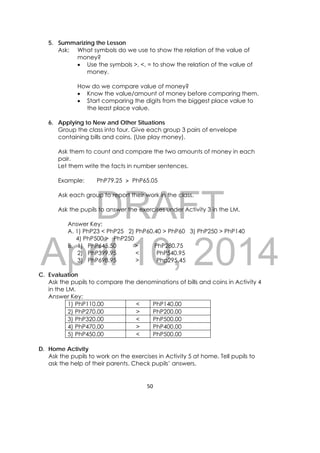 DRAFT
April 10, 2014
50 
 
5. Summarizing the Lesson
Ask: What symbols do we use to show the relation of the value of
money?
 Use the symbols >, <, = to show the relation of the value of
money.
How do we compare value of money?
 Know the value/amount of money before comparing them.
 Start comparing the digits from the biggest place value to
the least place value.
6. Applying to New and Other Situations
Group the class into four. Give each group 3 pairs of envelope
containing bills and coins. (Use play money).
Ask them to count and compare the two amounts of money in each
pair.
Let them write the facts in number sentences.
Example: PhP79.25 > PhP65.05
Ask each group to report their work in the class.
Ask the pupils to answer the exercises under Activity 3 in the LM.
Answer Key:
A. 1) PhP23 < PhP25 2) PhP60.40 > PhP60 3) PhP250 > PhP140
4) PhP500 > PhP250
B. 1) PhP645.50 > PhP280.75
2) PhP399.95 < PhP540.95
3) PhP698.95 > Php295.45
C. Evaluation
Ask the pupils to compare the denominations of bills and coins in Activity 4
in the LM.
Answer Key:
1) PhP110.00 < PhP140.00
2) PhP270.00 > PhP200.00
3) PhP320.00 < PhP500.00
4) PhP470.00 > PhP400.00
5) PhP450.00 < PhP500.00
D. Home Activity
Ask the pupils to work on the exercises in Activity 5 at home. Tell pupils to
ask the help of their parents. Check pupils’ answers.
 