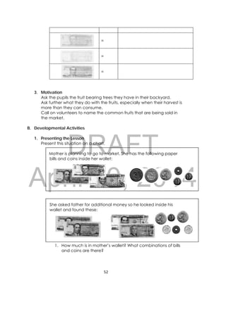 DRAFT
April 10, 2014
52 
 
=
=
=
3. Motivation
Ask the pupils the fruit bearing trees they have in their backyard.
Ask further what they do with the fruits, especially when their harvest is
more than they can consume.
Call on volunteers to name the common fruits that are being sold in
the market.
B. Developmental Activities
1. Presenting the Lesson
Present this situation on a chart.
Mother is planning to go to market. She has the following paper
bills and coins inside her wallet:
She asked father for additional money so he looked inside his
wallet and found these:
1. How much is in mother’s wallet? What combinations of bills
and coins are there?
 