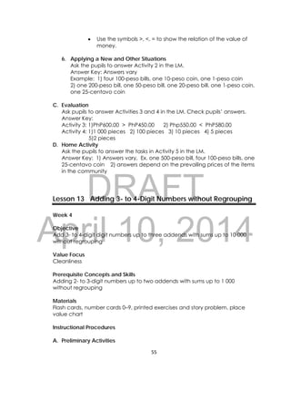 DRAFT
April 10, 2014
55 
 
 Use the symbols >, <, = to show the relation of the value of
money.
6. Applying a New and Other Situations
Ask the pupils to answer Activity 2 in the LM.
Answer Key: Answers vary
Example: 1) four 100-peso bills, one 10-peso coin, one 1-peso coin
2) one 200-peso bill, one 50-peso bill, one 20-peso bill, one 1-peso coin,
one 25-centavo coin
C. Evaluation
Ask pupils to answer Activities 3 and 4 in the LM. Check pupils’ answers.
Answer Key:
Activity 3: 1)PhP600.00 > PhP450.00 2) Php550.00 < PhP580.00
Activity 4: 1)1 000 pieces 2) 100 pieces 3) 10 pieces 4) 5 pieces
5)2 pieces
D. Home Activity
Ask the pupils to answer the tasks in Activity 5 in the LM.
Answer Key: 1) Answers vary, Ex. one 500-peso bill, four 100-peso bills, one
25-centavo coin 2) answers depend on the prevailing prices of the items
in the community
Lesson 13 Adding 3- to 4-Digit Numbers without Regrouping
Week 4
Objective
Add 3- to 4-digit digit numbers up to three addends with sums up to 10 000
without regrouping
Value Focus
Cleanliness
Prerequisite Concepts and Skills
Adding 2- to 3-digit numbers up to two addends with sums up to 1 000
without regrouping
Materials
Flash cards, number cards 0–9, printed exercises and story problem, place
value chart
Instructional Procedures
A. Preliminary Activities
 