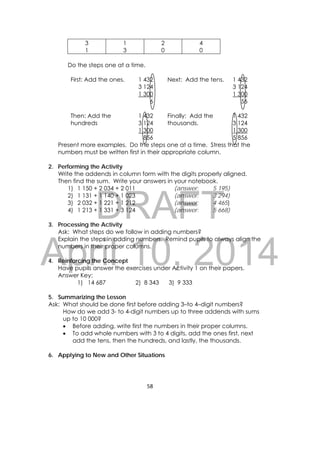 DRAFT
April 10, 2014
58 
 
3
1
1
3
2
0
4
0
Do the steps one at a time.
First: Add the ones. 1 432
3 124
1 300
6
Next: Add the tens. 1 432
3 124
1 300
56
Then: Add the
hundreds
1 432
3 124
1 300
856
Finally: Add the
thousands.
1 432
3 124
1 300
5 856
Present more examples. Do the steps one at a time. Stress that the
numbers must be written first in their appropriate column.
2. Performing the Activity
Write the addends in column form with the digits properly aligned.
Then find the sum. Write your answers in your notebook.
1) 1 150 + 2 034 + 2 011 (answer: 5 195)
2) 1 131 + 1 140 + 1 023 (answer: 3 294)
3) 2 032 + 1 221 + 1 212 (answer: 4 465)
4) 1 213 + 1 331 + 3 124 (answer: 5 668)
3. Processing the Activity
Ask: What steps do we follow in adding numbers?
Explain the steps in adding numbers. Remind pupils to always align the
numbers in their proper columns.
4. Reinforcing the Concept
Have pupils answer the exercises under Activity 1 on their papers.
Answer Key:
1) 14 687 2) 8 343 3) 9 333
5. Summarizing the Lesson
Ask: What should be done first before adding 3–to 4–digit numbers?
How do we add 3- to 4-digit numbers up to three addends with sums
up to 10 000?
 Before adding, write first the numbers in their proper columns.
 To add whole numbers with 3 to 4 digits, add the ones first, next
add the tens, then the hundreds, and lastly, the thousands.
6. Applying to New and Other Situations
 
