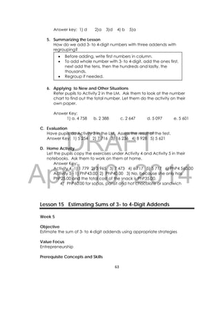 DRAFT
April 10, 2014
63 
 
Answer key: 1) d 2)a 3)d 4) b 5)a
5. Summarizing the Lesson
How do we add 3- to 4-digit numbers with three addends with
regrouping?
6. Applying to New and Other Situations
Refer pupils to Activity 2 in the LM. Ask them to look at the number
chart to find out the total number. Let them do the activity on their
own paper.
Answer Key:
1) a. 4 758 b. 2 388 c. 2 647 d. 5 097 e. 5 601
C. Evaluation
Have pupils do Activity 3 in the LM. Assess the result of the test.
Answer Key: 1) 5 254 2) 7 716 3) 16 236 4) 8 928 5) 5 621
D. Home Activity
Let the pupils copy the exercises under Activity 4 and Activity 5 in their
notebooks. Ask them to work on them at home.
Answer Key:
Activity 4 -1) 1 779 2) 3 965 3) 7 473 4) 6 717 5) 5 717 6) PhP4 560.00
Activity 5 - 1) PhP43.00 2) PhP40.00 3) No, because she only has
PhP25.00 and the total cost of the snack is PhP35.00.
4) PhP60.00 for sopas, pansit and hot chocolate or sandwich
Lesson 15 Estimating Sums of 3- to 4-Digit Addends
Week 5
Objective
Estimate the sum of 3- to 4-digit addends using appropriate strategies
Value Focus
Entrepreneurship
Prerequisite Concepts and Skills
 Before adding, write first numbers in column.
 To add whole number with 3- to 4-digit, add the ones first,
next add the tens, then the hundreds and lastly, the
thousands.
 Regroup if needed.
 