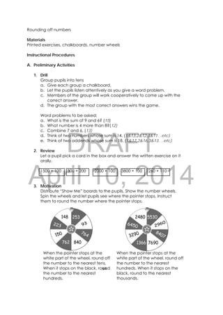 DRAFT
April 10, 2014
64 
 
Rounding off numbers
Materials
Printed exercises, chalkboards, number wheels
Instructional Procedures
A. Preliminary Activities
1. Drill
Group pupils into tens
a. Give each group a chalkboard.
b. Let the pupils listen attentively as you give a word problem.
c. Members of the group will work cooperatively to come up with the
correct answer.
d. The group with the most correct answers wins the game.
Word problems to be asked:
a. What is the sum of 9 and 6? (15)
b. What number is 4 more than 8?(12)
c. Combine 7 and 6. (13)
d. Think of two numbers whose sum is 14. (1&13,2&12,3&11…etc)
e. Think of two addends whose sum is 18. (1&17,2&16,3&13….etc)
2. Review
Let a pupil pick a card in the box and answer the written exercise on it
orally.
1500 + 100 300 + 200 2000 + 100 3800 + 100 260 + 110
3. Motivation
Distribute “Show Me” boards to the pupils. Show the number wheels.
Spin the wheels and let pupils see where the pointer stops. Instruct
them to round the number where the pointer stops.
 
When the pointer stops at the
white part of the wheel, round off
the number to the nearest tens.
When it stops on the black, round
the number to the nearest
hundreds.
When the pointer stops at the
white part of the wheel, round off
the number to the nearest
hundreds. When it stops on the
black, round to the nearest
thousands.
 