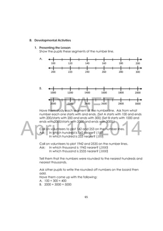 DRAFT
April 10, 2014
65 
 
B. Developmental Activities
1. Presenting the Lesson
Show the pupils these segments of the number line.
A.
B.
Have them study each segment of the number line. Ask from what
number each one starts with and ends. (Set A starts with 100 and ends
with 200/starts with 200 and ends with 300) (Set B starts with 1000 and
ends with 2000/starts with 2000 and ends with 3000.)
Call on volunteers to plot 142 and 253 on the number lines.
Ask: In which hundred is 142 nearer? (100)
In which hundred is 253 nearer? (300)
Call on volunteers to plot 1942 and 2535 on the number lines.
Ask: In which thousand is 1942 nearer? (2000)
In which thousand is 2535 nearer? (3000)
Tell them that the numbers were rounded to the nearest hundreds and
nearest thousands.
Ask other pupils to write the rounded off numbers on the board then
add.
Have them come up with the following:
A. 100 + 300 = 400
B. 2000 + 3000 = 5000
100  120  140  160  180  200 
200  220  240  260  280  300
1000  1200  1400  1600  1800  2000
2000  2200  2400  2600  2800  3000
 