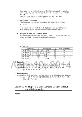 DRAFT
April 10, 2014
67 
 
Hold a contest on estimating sums. The first three pupils to give the
answers quickly are the winners. Refer to the exercises in Activity 1 in
the LM.
Answer Key: 1) 8 500 2) 8 500 3)4 400 4)9 000 5)8 000
5. Summarizing the Lesson
What steps do we follow in estimating the sum of 3- to 4- digit
addends?
To estimate the sum up to 3- to 4- digit addends, round the numbers to
their greatest place value then add the rounded numbers.
6. Applying to New and Other Situations
Let pupils find the estimated sum and the actual sum in the exercises
under Activity 2 in the LM. Check pupils’ answers.
Answer Key:
Estimates Actual Sum Good Estimates?
1) 2 000 2 179 Yes
2) 5 700 5 302 Yes
3) 8 000 8 086 Yes
4) 4 000 3 830 Yes
5) 8 000 8 564 No
C. Evaluation
Ask pupils to read the situation in Activity 3 of the LM. Have them answer
the questions that follow. Let them do this on their papers.
Answer Key: 1) 4 000 2) 2 900 3) 2 800 4) a. 2 800 b. 4 000
5) a. 8 370 b. 7 700 or 8 000
D. Home Activity
Ask pupils to work on Activity 4 in the LM at home. Check pupils’ answers.
Answer Key: 1) PhP20 000 2) PhP11 013 3) PhP15 000 4) PhP14 000
5)Store C – PhP9 000
Lesson 16 Adding 1- to 2-Digit Numbers Mentally without
and with Regrouping
Week 5
 