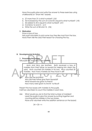 DRAFT
April 10, 2014
69 
 
Have the pupils solve and write the answer to these exercises using
chalkboards or “Show Me” boards.
a. 27 more than 31 is what number? (58)
b. 35 increased by the sum of 6 and 8 is equal to what number? (49)
c. 42 added to 45 is equal to what number? (87)
d. Combine 16 and 51. (67)
e. Write the sum of 84 and 12. (96)
3. Motivation
Show a box of toys.
Ask pupil volunteers to pick some toys they like most from the box.
Have them tell the class their reason for choosing the toy.
B. Developmental Activities
1. Presenting the Lesson
Tell pupils this story about two brothers.
Ask: Who are the brothers?
Why did their father give them rewards?
What reward was given to them?
How many were given to Arvin? to Nico?
Present the two boxes with marbles to the pupils.
Call two volunteers to count the marbles in each box.
Ask: What would you do to find the total number of marbles?
Lead the pupils to give the answer by putting together and
counting all the marbles in the two boxes.
Have one volunteer write the addition sentence on the board:
24 + 35 = n
Arvin and Nico are brothers. Both received a box of
marbles from their father as reward for helping him clean the
yard. Arvin counted 24 marbles in his box. Nico counted 35
marbles. How many marbles do they have in all?
 