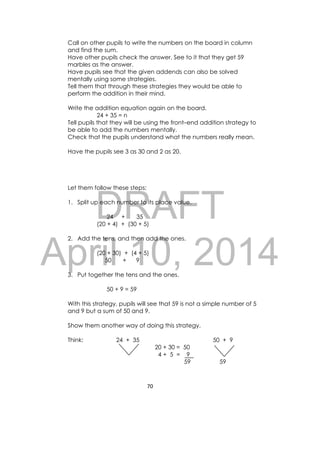 DRAFT
April 10, 2014
70 
 
Call on other pupils to write the numbers on the board in column
and find the sum.
Have other pupils check the answer. See to it that they get 59
marbles as the answer.
Have pupils see that the given addends can also be solved
mentally using some strategies.
Tell them that through these strategies they would be able to
perform the addition in their mind.
Write the addition equation again on the board.
24 + 35 = n
Tell pupils that they will be using the front–end addition strategy to
be able to add the numbers mentally.
Check that the pupils understand what the numbers really mean.
Have the pupils see 3 as 30 and 2 as 20.
Let them follow these steps:
1. Split up each number to its place value.
24 + 35
(20 + 4) + (30 + 5)
2. Add the tens, and then add the ones.
(20 + 30) + (4 + 5)
50 + 9
3. Put together the tens and the ones.
50 + 9 = 59
With this strategy, pupils will see that 59 is not a simple number of 5
and 9 but a sum of 50 and 9.
Show them another way of doing this strategy.
Think: 24 + 35 50 + 9
20 + 30 = 50
4 + 5 = 9
59 59
 