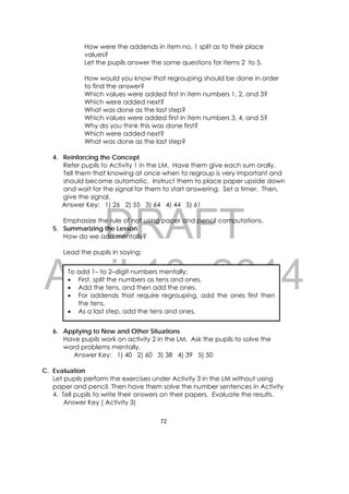 DRAFT
April 10, 2014
72 
 
How were the addends in item no. 1 split as to their place
values?
Let the pupils answer the same questions for items 2 to 5.
How would you know that regrouping should be done in order
to find the answer?
Which values were added first in item numbers 1, 2, and 3?
Which were added next?
What was done as the last step?
Which values were added first in item numbers 3, 4, and 5?
Why do you think this was done first?
Which were added next?
What was done as the last step?
4. Reinforcing the Concept
Refer pupils to Activity 1 in the LM. Have them give each sum orally.
Tell them that knowing at once when to regroup is very important and
should become automatic. Instruct them to place paper upside down
and wait for the signal for them to start answering. Set a timer. Then,
give the signal.
Answer Key: 1) 26 2) 55 3) 64 4) 44 5) 61
Emphasize the rule of not using paper and pencil computations.
5. Summarizing the Lesson
How do we add mentally?
Lead the pupils in saying:
6. Applying to New and Other Situations
Have pupils work on activity 2 in the LM. Ask the pupils to solve the
word problems mentally.
Answer Key: 1) 40 2) 60 3) 38 4) 39 5) 50
C. Evaluation
Let pupils perform the exercises under Activity 3 in the LM without using
paper and pencil. Then have them solve the number sentences in Activity
4. Tell pupils to write their answers on their papers. Evaluate the results.
Answer Key ( Activity 3)
To add 1– to 2–digit numbers mentally:
 First, split the numbers as tens and ones.
 Add the tens, and then add the ones.
 For addends that require regrouping, add the ones first then
the tens.
 As a last step, add the tens and ones.
 