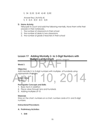 DRAFT
April 10, 2014
73 
 
1) 34 2) 52 3) 42 4) 40 5) 82
Answer Key ( Activity 4)
1) E 2) A 3) D 4) C 5) B
D. Home Activity
Tell pupils to count and add the following mentally. Have them write their
answers in their notebooks.
1. the number of classrooms in their school
2. the number of desks in two classrooms
3. the number of grade 3 teachers in their school
Lesson 17 Adding Mentally 2- to 3-Digit Numbers with
Multiples of Hundreds
Week 5
Objective
Add mentally 2- to 3-digit numbers with multiples of hundreds using
appropriate strategies
Value Focus
Sharing
Prerequisite Concepts and Skills
1. Basic facts in addition
2. Place value through tens and hundreds
3. Adding multiples of 10
Materials
Story on the chart, numbers on a chart, number cards of 2– and 3–digit
numbers
Instructional Procedures
A. Preliminary Activities
1. Drill
 