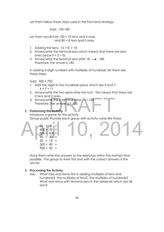 DRAFT
April 10, 2014
76 
 
Let them follow these steps used in the front-end strategy:
Add: 100 +80
Let them recall that 100 = 10 tens and 0 ones
and 80 = 8 tens and 0 ones
1. Adding the tens: 10 + 8 = 18
2. Annex/write the terminal zero,which means that there are zero
ones (since 0 + 0 = 0).
3. Annex/write the terminal zero after 18 180
Therefore, the anwer is 180.
In adding 3-digit numbers with multiples of hundreds, let them see
these steps:
Add: 400 + 700
1. Add the digits in the hundreds place which are 4 and 7.
4 + 7 = 11
2. Annex/write the two zeros after the sum. This means that there are
0 tens and 0 ones.
3. Annex/write the 2 terminal zeros → 1 100
Therefore, the answer is 1 100.
2. Performing the Activity
Introduce a game for this activity.
Group pupils. Provide each group with activity cards like these.
20 + 10 =
400 + 20 =
800 + 600 =
90 + 300 =
50 + 10 =
500 + 40 =
900 + 30 =
Have them write the answers to the exercises within the shortest time
possible. The group to finish first and with the correct answers is the
winner.
3. Processing the Activity
Ask: What step was done first in adding multiples of tens and
hundreds? the multiples of tens? the multiples of hundreds?
What was done with terminal zero in the addends which are all
tens?
 