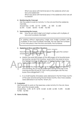 DRAFT
April 10, 2014
77 
 
What was done with terminal zero in the addends which are
tens and addends?
What was done with terminal zeros in the addends which are all
hundreds?
4. Reinforcing the Concept
Ask the pupils to work on Activity 1 in the LM and find the addends
mentally.
Answer Key: 1) 450 2) 710 3) 890 4) 320 5) 600
6) 370 7) 650 8) 810 9) 440 10) 700
5. Summarizing the Lesson
Ask: How do we add 2-digit and 3-digit numbers with multiples of
tens and hundreds mentally?
6. Applying to New and Other Situations
Have the pupils read each problem and let them give the correct
answer using mental addition.
a. Marion has read 302 pages of the 400 pages of his favorite book.
Her brother Jay lent him another book which she read at once.
She finished reading all 128 pages of the book in two days. How
many pages did she read in all? (430)
b. A 50-seater bus bus can carry up to 65 passengers both seated
and standing. Bus A had 60 passengers during its first trip in the
morning and Bus B had 59. How many passengers did the two
buses have altogether? (119)
c. In a small hospital, 35 babies were delivered in the first three months
of the year and 46 during the last three months. How many babies
were delivered in six months’ time? (81)
C. Evaluation
Ask the pupils to work on the exercises under Activity 2 in the LM. Have
them give the answers orally.
Answer Key: 1) 90 2) 70 3) 90 4) 260 5) 220 6) 330 7) 590 8) 680
9) 900 10) 900
D. Home Activity
In adding without regrouping 2-digit and 3-digit numbers with
multiples of tens and hundreds mentally, first we add the numbers
in the ones place, then the tens and lastly, the hundreds.
 