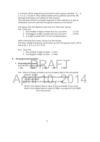 DRAFT
April 10, 2014
8 
 
A number will be assigned and pinned to each group member - 0, 1, 2,
3, 4, 5, 6, 7, 8 and 9. They will be asked some questions and they will
arrange themselves according to their answer.
The members without numbers assigned to them will serve as group
facilitators and one will write the group answer on the board.
The group with the highest score wins the “Give Me” game.
Say: Give me:
1. The smallest 4-digit number that you can form. (1 234)
2. The biggest 4-digit number that you can form. (9 876)
3. A 4-digit number with 5 in the hundreds place
After checking the scores, announce the winner.
This time, merge the groups and come up with two groups each with 2
sets of (0, 1, 2, 3, 4, 5, 6, 7, 8, 9).
Say: Give me:
1. The smallest 4-digit number. (1 001)
2. The biggest 4-digit number. (9 988)
B. Developmental Activities
1. Presenting the Lesson
Post all the numbers formed:
1 234, 9 876, 2 468, 1 001, 9 988
Ask: Which of these numbers has the smallest digit in the thousands
place? (1 001)
Which has the biggest digit in the thousands place?
(9 876 and 9988)
Which number has the biggest value? (9 988)
What is the highest place value of this numeral? (thousands)
What is the highest place value if 9 988 is rounded off to10 000?
(ten thousands)
 