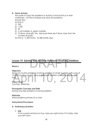 DRAFT
April 10, 2014
82 
 
D. Home Activity
Ask pupils to copy the problems in Activity 5 and Activity 6 in their
notebooks. Let them analyze and solve the problems.
Answer Key:
Activity 5:
1) 900
2) 1 250
3) 50
4) a. 62 marbles, b. green marbles
5) 72 slices, 63 pupils. Yes , because there are 9 slices more than the
number of pupils.
Activity 6: 1) 500 straws 2) 580 bottle caps
Lesson 19 Solving Non-Routine Problems involving Addition
Week 6
Objective
Solve non-routine problems involving addition of whole numbers with sums of
10 000 including money using appropriate problem solving strategies and
tools
Value Focus
Courtesy, Politeness
Prerequisite Concepts and Skills
Solving one-step problems involving addition
Materials
Word problems printed on a chart
Instructional Procedures
A. Preliminary Activities
1. Drill
If the number sentence is true, raise your right hand, if it is false, raise
your left hand.
 
