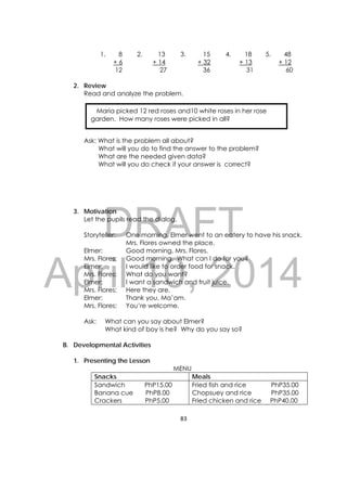 DRAFT
April 10, 2014
83 
 
1. 8
+ 6
12
2. 13
+ 14
27
3. 15
+ 32
36
4. 18
+ 13
31
5. 48
+ 12
60
2. Review
Read and analyze the problem.
Ask: What is the problem all about?
What will you do to find the answer to the problem?
What are the needed given data?
What will you do check if your answer is correct?
3. Motivation
Let the pupils read the dialog.
Storyteller: One morning, Elmer went to an eatery to have his snack.
Mrs. Flores owned the place.
Elmer: Good morning, Mrs. Flores.
Mrs. Flores: Good morning. What can I do for you?
Elmer: I would like to order food for snack.
Mrs. Flores: What do you want?
Elmer: I want a sandwich and fruit juice.
Mrs. Flores: Here they are.
Elmer: Thank you, Ma’am.
Mrs. Flores: You’re welcome.
Ask: What can you say about Elmer?
What kind of boy is he? Why do you say so?
B. Developmental Activities
1. Presenting the Lesson
MENU
Snacks Meals
Sandwich PhP15.00
Banana cue PhP8.00
Crackers PhP5.00
Fried fish and rice PhP35.00
Chopsuey and rice PhP35.00
Fried chicken and rice PhP40.00
    Maria picked 12 red roses and10 white roses in her rose
garden. How many roses were picked in all?
 