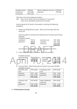 DRAFT
April 10, 2014
84 
 
Bottled water PhP8.00
Gulaman PhP10.00
Fruit juice PhP12.00
Beef caldereta and rice PhP50.00
Banana PhP5.00
Talk about the food ordered by Elmer.
Ask: How much is the cost of a sandwich? fruit juice?
How much did Elmer spend for his snacks?
Use the given list of food in the eatery in solving the following
problems:
1. Kobe has PhP25.00 for snacks. What can he order with this
amount?
Ask the pupils to compute the total amount of each set of food
ordered.
Possible answers:
sandwich PhP15 banana cue PhP 8.00
gulaman PhP10 crackers PhP 5.00
PhP25 fruit juice PhP12.00
PhP25.00
Use the same procedure for question numbers 2 and 3.
2. If you have PhP20.00 for snacks, what will you buy?
Possible answers:
banana cue PhP 8.00 banana cue PhP 8.00
fruit juice PhP 12.00 crackers PhP 5.00
PhP 20.00 bottled water PhP 8.00
PhP 21.00
3. It is lunchtime. What meal will you order if you have PhP50?
Possible answers:
fried fish and
rice
PhP 35.00 chopsuey and
rice
PhP 35.00
banana PhP 5.00 banana PhP 5.00
gulaman PhP 10.00 gulaman PhP 10.00
PhP 50.00 PhP 50.00
chicken and
rice
PhP 40.00 beef caldereta
and rice
PhP 45.00
gulaman PhP 10.00 banana PhP 5.00
PhP 50.00 PhP 50.00
2. Performing the Activity
 