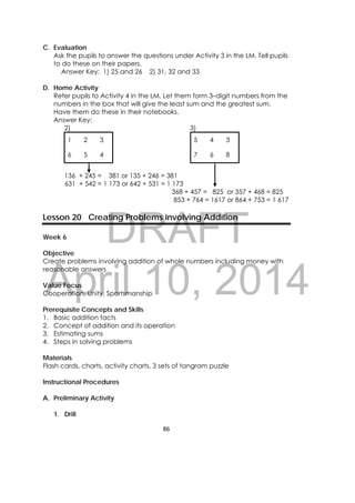 DRAFT
April 10, 2014
86 
 
C. Evaluation
Ask the pupils to answer the questions under Activity 3 in the LM. Tell pupils
to do these on their papers.
Answer Key: 1) 25 and 26 2) 31, 32 and 33
D. Home Activity
Refer pupils to Activity 4 in the LM. Let them form 3–digit numbers from the
numbers in the box that will give the least sum and the greatest sum.
Have them do these in their notebooks.
Answer Key:
2) 3)
1 2 3 5 4 3
6 5 4 7 6 8
136 + 245 = 381 or 135 + 246 = 381
631 + 542 = 1 173 or 642 + 531 = 1 173
368 + 457 = 825 or 357 + 468 = 825
853 + 764 = 1617 or 864 + 753 = 1 617
Lesson 20 Creating Problems involving Addition
Week 6
Objective
Create problems involving addition of whole numbers including money with
reasonable answers
Value Focus
Cooperation, Unity, Sportsmanship
Prerequisite Concepts and Skills
1. Basic addition facts
2. Concept of addition and its operation
3. Estimating sums
4. Steps in solving problems
Materials
Flash cards, charts, activity charts, 3 sets of tangram puzzle
Instructional Procedures
A. Preliminary Activity
1. Drill
 