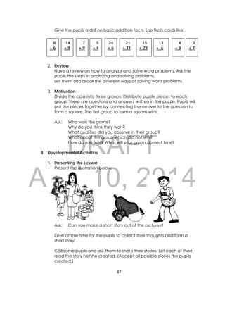 DRAFT
April 10, 2014
87 
 
Give the pupils a drill on basic addition facts. Use flash cards like:
2. Review
Have a review on how to analyze and solve word problems. Ask the
pupils the steps in analyzing and solving problems.
Let them also recall the different ways of solving word problems.
3. Motivation
Divide the class into three groups. Distribute puzzle pieces to each
group. There are questions and answers written in the puzzle. Pupils will
put the pieces together by connecting the answer to the question to
form a square. The first group to form a square wins.
Ask: Who won the game?
Why do you think they won?
What qualities did you observe in their group?
What about the group which did not win?
How do you feel? What will your group do next time?
B. Developmental Activities
1. Presenting the Lesson
Present the illustration below:
Ask: Can you make a short story out of the pictures?
Give ample time for the pupils to collect their thoughts and form a
short story.
Call some pupils and ask them to share their stories. Let each of them
read the story he/she created. (Accept all possible stories the pupils
created.)
8
+ 6
13
+ 6
14
+ 8
7
+ 9
5
+ 4
24
+ 6
21
+ 11
15
+ 23
4
+ 8
3
+ 7
 