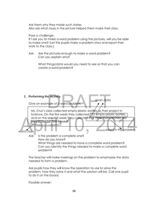 DRAFT
April 10, 2014
88 
 
Ask them why they made such stories.
Also ask what clues in the picture helped them make their story.
Pose a challenge:
If I ask you to make a word problem using the pictures, will you be able
to make one? (Let the pupils make a problem story and report their
work to the class.)
Ask: Are the pictures enough to make a word problem?
Can you explain why?
What things/data would you need to see so that you can
create a word problem?
2. Performing the Activity
Give an example of a word problem.
Ms. Cruz’s class collected empty plastic bottles as their project in
Science. On the first week they collected 122 empty plastic bottles,
and on the second week they collected 105. How many bottles did
they collect in two weeks?
Ask: Is the problem a complete one?
How do you know?
What things are needed to have a complete word problem?
Can you identify the things needed to make a complete word
problem?
The teacher will make markings on the problem to emphasize the data
needed to form a problem.
Ask pupils how they will know the operation to use to solve the
problem, how they solve it and what the solution will be. Call one pupil
to do it on the board.
Possible answer:
given data
word clues
asked in the problem
 