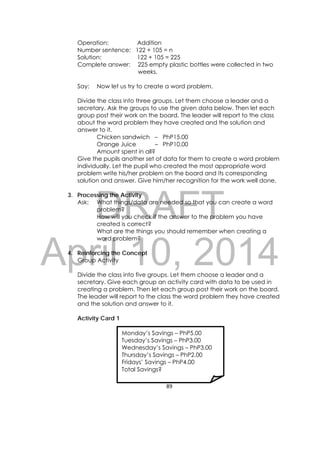 DRAFT
April 10, 2014
89 
 
Operation: Addition
Number sentence: 122 + 105 = n
Solution: 122 + 105 = 225
Complete answer: 225 empty plastic bottles were collected in two
weeks.
Say: Now let us try to create a word problem.
Divide the class into three groups. Let them choose a leader and a
secretary. Ask the groups to use the given data below. Then let each
group post their work on the board. The leader will report to the class
about the word problem they have created and the solution and
answer to it.
Chicken sandwich – PhP15.00
Orange Juice – PhP10.00
Amount spent in all?
Give the pupils another set of data for them to create a word problem
individually. Let the pupil who created the most appropriate word
problem write his/her problem on the board and its corresponding
solution and answer. Give him/her recognition for the work well done.
3. Processing the Activity
Ask: What things/data are needed so that you can create a word
problem?
How will you check if the answer to the problem you have
created is correct?
What are the things you should remember when creating a
word problem?
4. Reinforcing the Concept
Group Activity
Divide the class into five groups. Let them choose a leader and a
secretary. Give each group an activity card with data to be used in
creating a problem. Then let each group post their work on the board.
The leader will report to the class the word problem they have created
and the solution and answer to it.
Activity Card 1
Monday’s Savings – PhP5.00
Tuesday’s Savings – PhP3.00
Wednesday’s Savings – PhP3.00
Thursday’s Savings – PhP2.00
Fridays’ Savings – PhP4.00
Total Savings?
 
