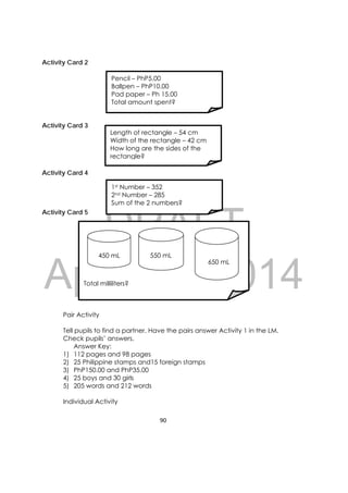 DRAFT
April 10, 2014
90 
 
Activity Card 2
Activity Card 3
Activity Card 4
Activity Card 5
Pair Activity
Tell pupils to find a partner. Have the pairs answer Activity 1 in the LM.
Check pupils’ answers.
Answer Key:
1) 112 pages and 98 pages
2) 25 Philippine stamps and15 foreign stamps
3) PhP150.00 and PhP35.00
4) 25 boys and 30 girls
5) 205 words and 212 words
Individual Activity
Pencil – PhP5.00
Ballpen – PhP10.00
Pad paper – Ph 15.00
Total amount spent?
Length of rectangle – 54 cm
Width of the rectangle – 42 cm
How long are the sides of the
rectangle?
1st Number – 352
2nd Number – 285
Sum of the 2 numbers?
 
 
 
 
 
 
Total milliliters?
450 mL 550 mL
650 mL
 