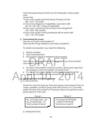 DRAFT
April 10, 2014
91 
 
Have the pupils answer Activity 2 of LM individually. Check pupils’
work.
Answer Key:
1) How many pupils joined the Peace Parade activity?
345 + 412 = 757 pupils
2) How many kilograms of vegetables were sold in all?
32 + 25 + 28 + 38 = 123 kg of vegetables
3) How many caimitos do the two boys have altogether?
120 + 203 = 323 caimitos
4) How many pages of the pocketbook did he read in all?
123 + 118 = 241 pages
5. Summarizing the Lesson
How do we create word problems?
What are the things needed to formulate a problem?
To create word problem, you need the following:
 data or numbers
 word clues/operation
 the questions asked or needed to be answered
How will you check if the answer to the problem you have created
and solved is correct?
 To check if the problem created is correct, all the given data that
are needed to solve the problem should be there.
 To check if the solution to the created problem is correct, the
answer must be the one that answers what is asked for.
6. Applying to New and Other Situations
a. Group Activity
Divide the class into 2 groups. Give each group some data for them to
make a problem. Let each group write their answer on a 1/2 manila
paper and post their answer on the board. Have one pupil from each
group report on their work.
Group 1 Group 2
b. Individual Activity
No. of mango trees – 54
No. of santol trees – 27
Total number of trees?
2 mangoes for PhP25.00
1 melon for PhP30.00
Total amount spent?
 